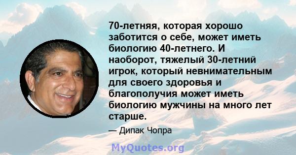 70-летняя, которая хорошо заботится о себе, может иметь биологию 40-летнего. И наоборот, тяжелый 30-летний игрок, который невнимательным для своего здоровья и благополучия может иметь биологию мужчины на много лет