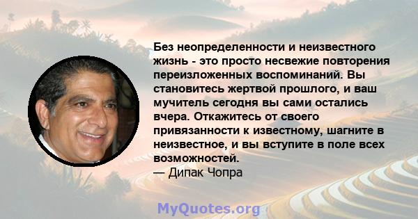 Без неопределенности и неизвестного жизнь - это просто несвежие повторения переизложенных воспоминаний. Вы становитесь жертвой прошлого, и ваш мучитель сегодня вы сами остались вчера. Откажитесь от своего привязанности