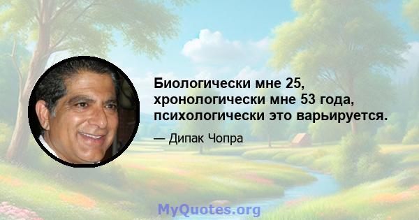 Биологически мне 25, хронологически мне 53 года, психологически это варьируется.