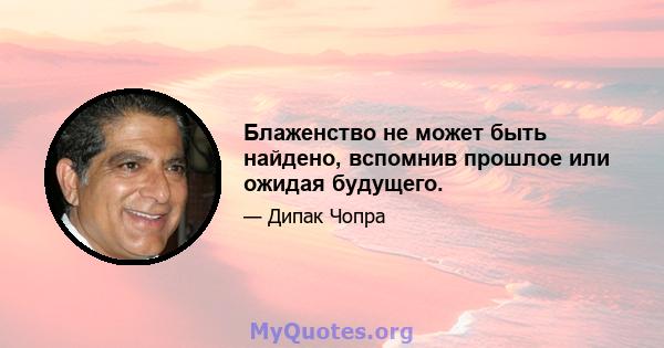 Блаженство не может быть найдено, вспомнив прошлое или ожидая будущего.