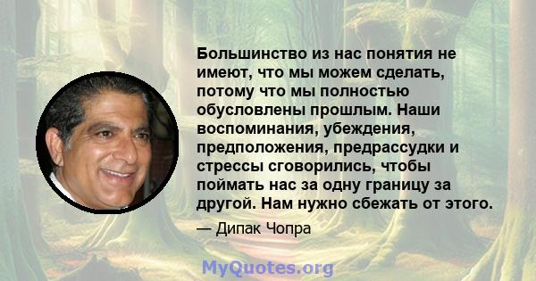 Большинство из нас понятия не имеют, что мы можем сделать, потому что мы полностью обусловлены прошлым. Наши воспоминания, убеждения, предположения, предрассудки и стрессы сговорились, чтобы поймать нас за одну границу