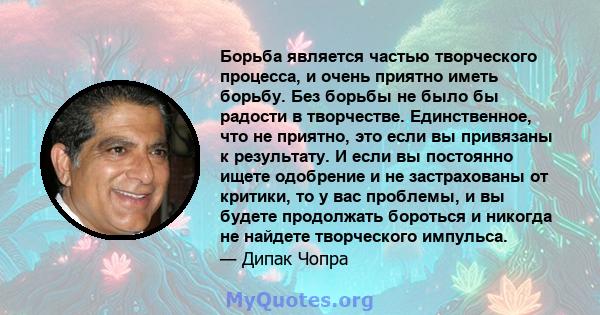 Борьба является частью творческого процесса, и очень приятно иметь борьбу. Без борьбы не было бы радости в творчестве. Единственное, что не приятно, это если вы привязаны к результату. И если вы постоянно ищете