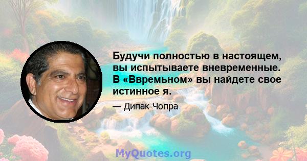 Будучи полностью в настоящем, вы испытываете вневременные. В «Ввремьном» вы найдете свое истинное я.