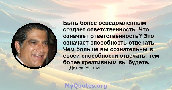 Быть более осведомленным создает ответственность. Что означает ответственность? Это означает способность отвечать. Чем больше вы сознательны в своей способности отвечать, тем более креативным вы будете.