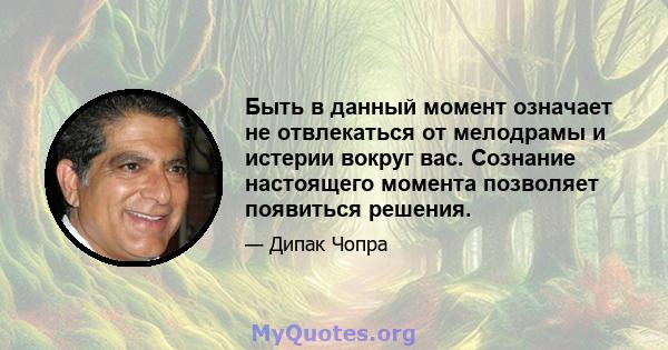 Быть в данный момент означает не отвлекаться от мелодрамы и истерии вокруг вас. Сознание настоящего момента позволяет появиться решения.