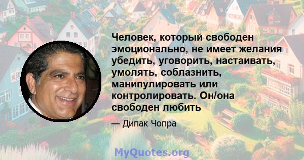 Человек, который свободен эмоционально, не имеет желания убедить, уговорить, настаивать, умолять, соблазнить, манипулировать или контролировать. Он/она свободен любить