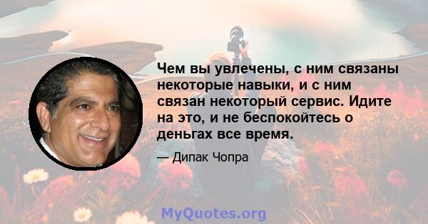 Чем вы увлечены, с ним связаны некоторые навыки, и с ним связан некоторый сервис. Идите на это, и не беспокойтесь о деньгах все время.