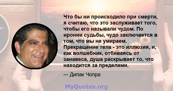 Что бы ни происходило при смерти, я считаю, что это заслуживает того, чтобы его называли чудом. По иронии судьбы, чудо заключается в том, что мы не умираем. Прекращение тела - это иллюзия, и, как волшебник, отбиваясь от 