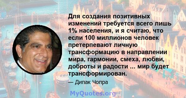 Для создания позитивных изменений требуется всего лишь 1% населения, и я считаю, что если 100 миллионов человек претерпевают личную трансформацию в направлении мира, гармонии, смеха, любви, доброты и радости ... мир