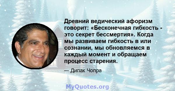 Древний ведический афоризм говорит: «Бесконечная гибкость - это секрет бессмертия». Когда мы развиваем гибкость в или сознании, мы обновляемся в каждый момент и обращаем процесс старения.