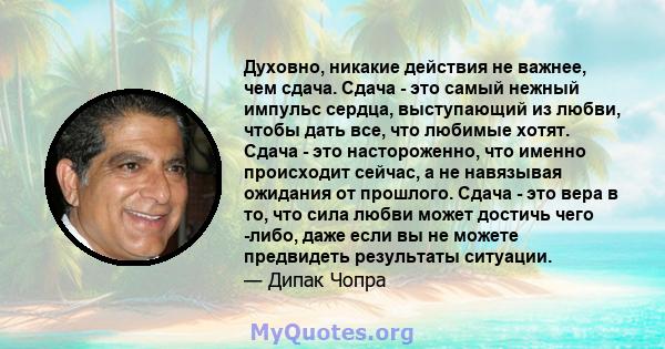 Духовно, никакие действия не важнее, чем сдача. Сдача - это самый нежный импульс сердца, выступающий из любви, чтобы дать все, что любимые хотят. Сдача - это настороженно, что именно происходит сейчас, а не навязывая