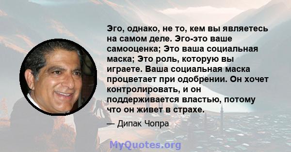 Эго, однако, не то, кем вы являетесь на самом деле. Эго-это ваше самооценка; Это ваша социальная маска; Это роль, которую вы играете. Ваша социальная маска процветает при одобрении. Он хочет контролировать, и он