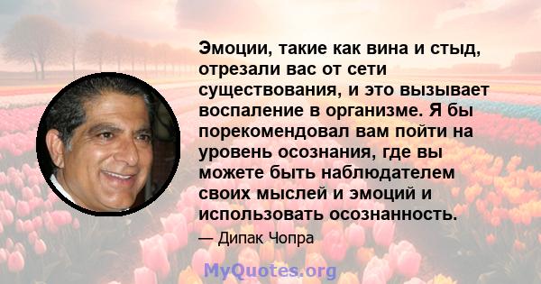 Эмоции, такие как вина и стыд, отрезали вас от сети существования, и это вызывает воспаление в организме. Я бы порекомендовал вам пойти на уровень осознания, где вы можете быть наблюдателем своих мыслей и эмоций и