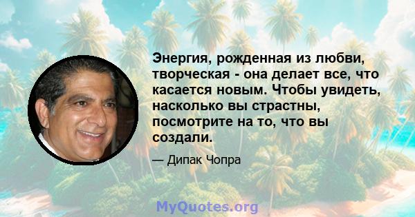 Энергия, рожденная из любви, творческая - она ​​делает все, что касается новым. Чтобы увидеть, насколько вы страстны, посмотрите на то, что вы создали.