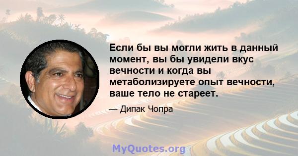 Если бы вы могли жить в данный момент, вы бы увидели вкус вечности и когда вы метаболизируете опыт вечности, ваше тело не стареет.