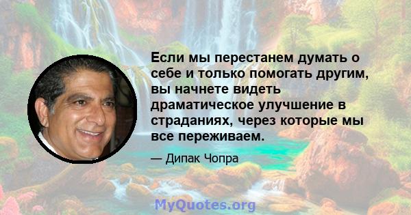 Если мы перестанем думать о себе и только помогать другим, вы начнете видеть драматическое улучшение в страданиях, через которые мы все переживаем.