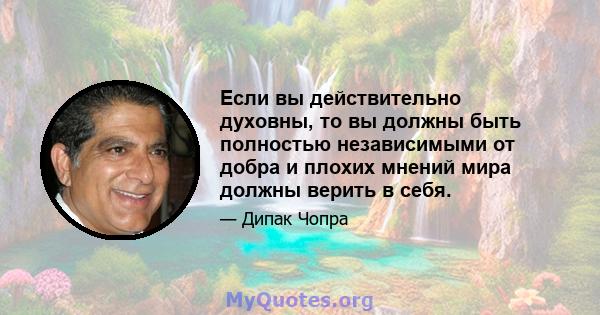 Если вы действительно духовны, то вы должны быть полностью независимыми от добра и плохих мнений мира должны верить в себя.