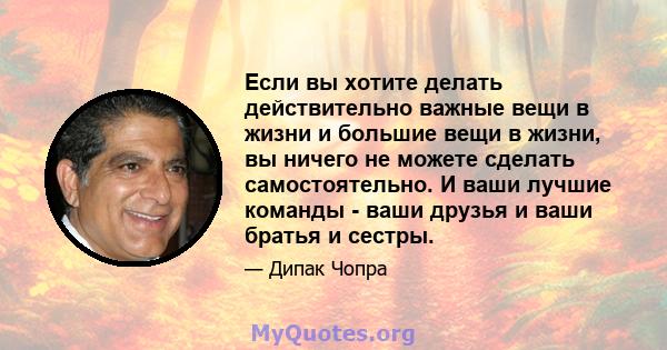 Если вы хотите делать действительно важные вещи в жизни и большие вещи в жизни, вы ничего не можете сделать самостоятельно. И ваши лучшие команды - ваши друзья и ваши братья и сестры.