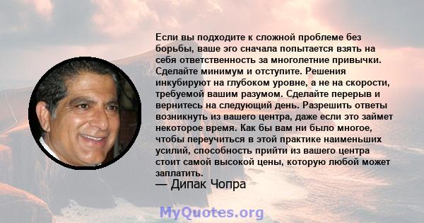 Если вы подходите к сложной проблеме без борьбы, ваше эго сначала попытается взять на себя ответственность за многолетние привычки. Сделайте минимум и отступите. Решения инкубируют на глубоком уровне, а не на скорости,