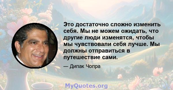 Это достаточно сложно изменить себя. Мы не можем ожидать, что другие люди изменятся, чтобы мы чувствовали себя лучше. Мы должны отправиться в путешествие сами.