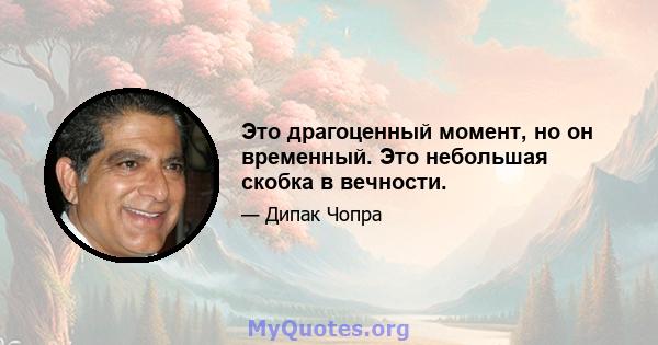 Это драгоценный момент, но он временный. Это небольшая скобка в вечности.