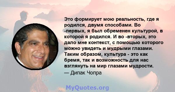 Это формирует мою реальность, где я родился, двумя способами. Во -первых, я был обременен культурой, в которой я родился. И во -вторых, это дало мне контекст, с помощью которого можно увидеть и мудрыми глазами. Таким