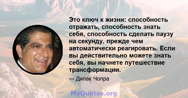 Это ключ к жизни: способность отражать, способность знать себя, способность сделать паузу на секунду, прежде чем автоматически реагировать. Если вы действительно можете знать себя, вы начнете путешествие трансформации.