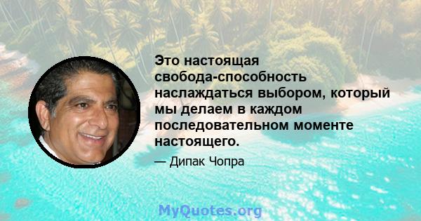 Это настоящая свобода-способность наслаждаться выбором, который мы делаем в каждом последовательном моменте настоящего.