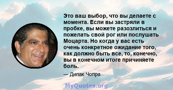 Это ваш выбор, что вы делаете с момента. Если вы застряли в пробке, вы можете разозлиться и пожелать свой рог или послушать Моцарта. Но когда у вас есть очень конкретное ожидание того, как должно быть все, то, конечно,