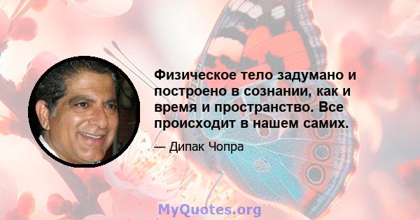 Физическое тело задумано и построено в сознании, как и время и пространство. Все происходит в нашем самих.