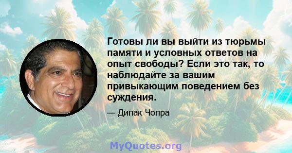 Готовы ли вы выйти из тюрьмы памяти и условных ответов на опыт свободы? Если это так, то наблюдайте за вашим привыкающим поведением без суждения.