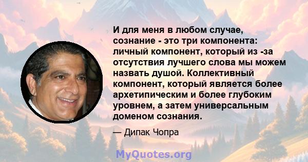 И для меня в любом случае, сознание - это три компонента: личный компонент, который из -за отсутствия лучшего слова мы можем назвать душой. Коллективный компонент, который является более архетипическим и более глубоким