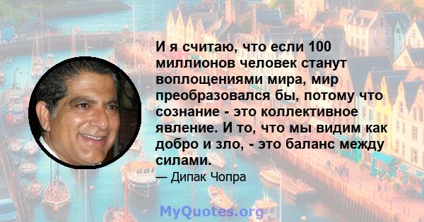 И я считаю, что если 100 миллионов человек станут воплощениями мира, мир преобразовался бы, потому что сознание - это коллективное явление. И то, что мы видим как добро и зло, - это баланс между силами.