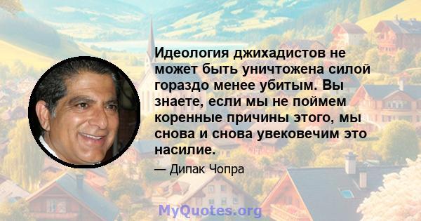 Идеология джихадистов не может быть уничтожена силой гораздо менее убитым. Вы знаете, если мы не поймем коренные причины этого, мы снова и снова увековечим это насилие.