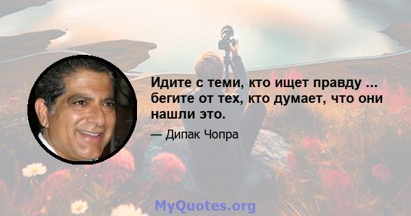 Идите с теми, кто ищет правду ... бегите от тех, кто думает, что они нашли это.