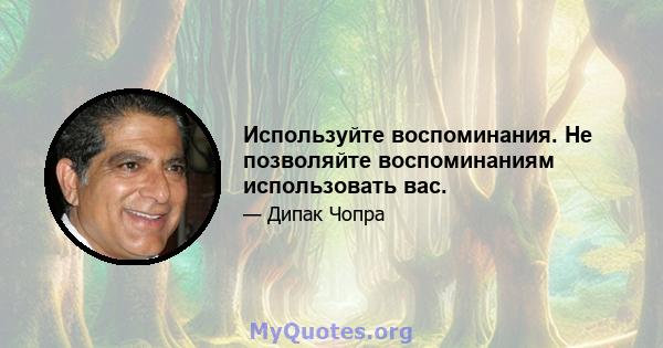 Используйте воспоминания. Не позволяйте воспоминаниям использовать вас.