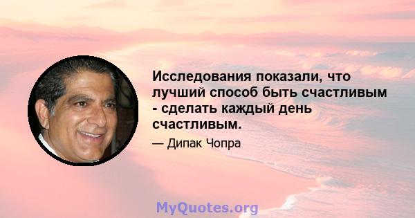 Исследования показали, что лучший способ быть счастливым - сделать каждый день счастливым.