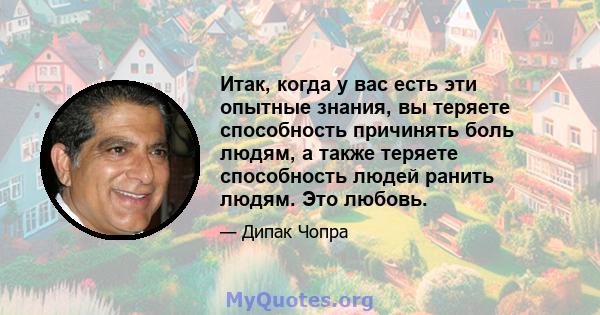 Итак, когда у вас есть эти опытные знания, вы теряете способность причинять боль людям, а также теряете способность людей ранить людям. Это любовь.