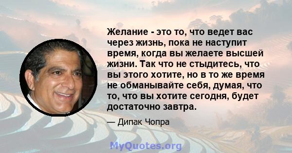 Желание - это то, что ведет вас через жизнь, пока не наступит время, когда вы желаете высшей жизни. Так что не стыдитесь, что вы этого хотите, но в то же время не обманывайте себя, думая, что то, что вы хотите сегодня,