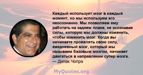 Каждый использует мозг в каждый момент, но мы используем его неосознанно. Мы позволяем ему работать на заднем плане, не осознавая силы, которую мы должны изменить, чтобы изменить мозг. Когда вы начинаете проявлять свою