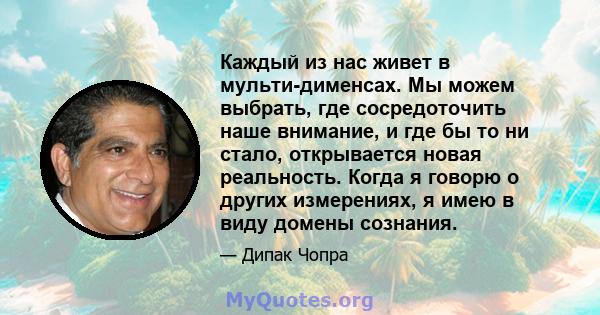 Каждый из нас живет в мульти-дименсах. Мы можем выбрать, где сосредоточить наше внимание, и где бы то ни стало, открывается новая реальность. Когда я говорю о других измерениях, я имею в виду домены сознания.