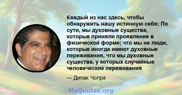 Каждый из нас здесь, чтобы обнаружить нашу истинную себя; По сути, мы духовные существа, которые приняли проявление в физической форме; что мы не люди, которые иногда имеют духовные переживания, что мы духовные