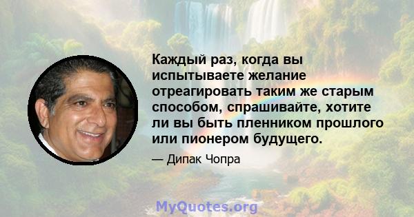 Каждый раз, когда вы испытываете желание отреагировать таким же старым способом, спрашивайте, хотите ли вы быть пленником прошлого или пионером будущего.