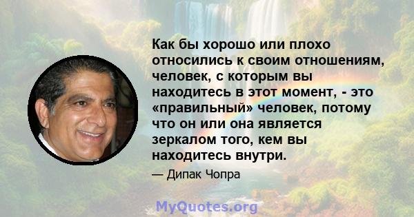 Как бы хорошо или плохо относились к своим отношениям, человек, с которым вы находитесь в этот момент, - это «правильный» человек, потому что он или она является зеркалом того, кем вы находитесь внутри.