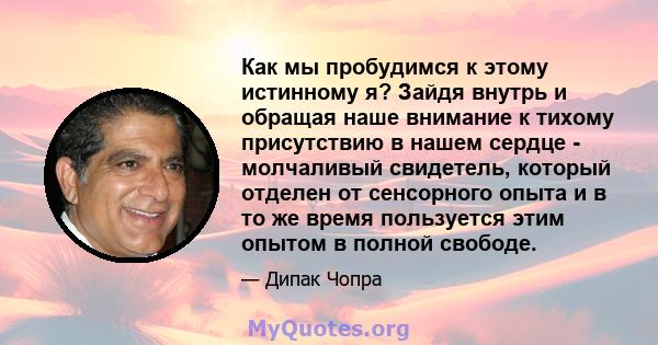 Как мы пробудимся к этому истинному я? Зайдя внутрь и обращая наше внимание к тихому присутствию в нашем сердце - молчаливый свидетель, который отделен от сенсорного опыта и в то же время пользуется этим опытом в полной 