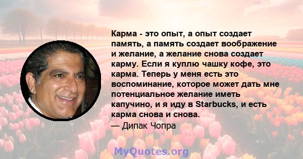 Карма - это опыт, а опыт создает память, а память создает воображение и желание, а желание снова создает карму. Если я куплю чашку кофе, это карма. Теперь у меня есть это воспоминание, которое может дать мне