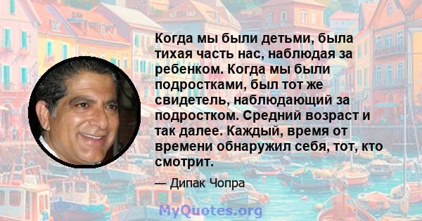 Когда мы были детьми, была тихая часть нас, наблюдая за ребенком. Когда мы были подростками, был тот же свидетель, наблюдающий за подростком. Средний возраст и так далее. Каждый, время от времени обнаружил себя, тот,