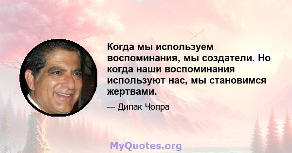 Когда мы используем воспоминания, мы создатели. Но когда наши воспоминания используют нас, мы становимся жертвами.