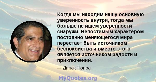 Когда мы находим нашу основную уверенность внутри, тогда мы больше не ищем уверенности снаружи. Непостимым характером постоянно меняющегося мира перестает быть источником беспокойства и вместо этого является источником