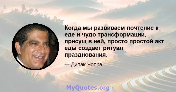 Когда мы развиваем почтение к еде и чудо трансформации, присущ в ней, просто простой акт еды создает ритуал празднования.